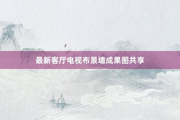 最新客厅电视布景墙成果图共享