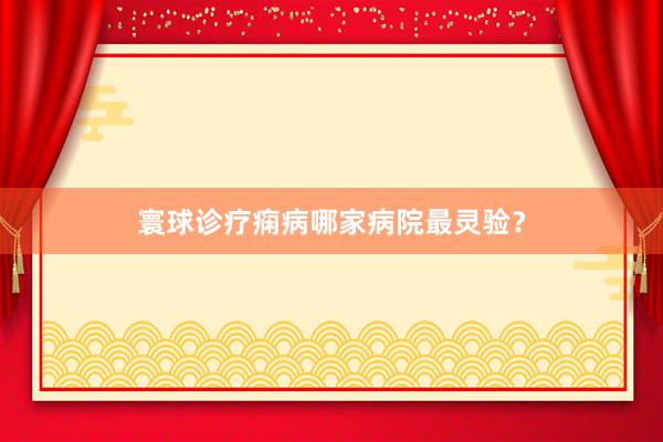 寰球诊疗痫病哪家病院最灵验？