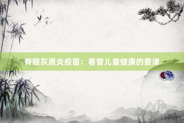 脊髓灰质炎疫苗：看管儿童健康的要津