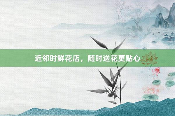 近邻时鲜花店，随时送花更贴心