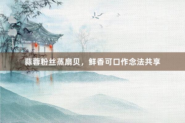 蒜蓉粉丝蒸扇贝，鲜香可口作念法共享